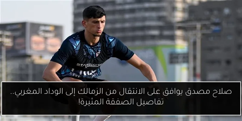 صلاح مصدق يوافق على الانتقال من الزمالك إلى الوداد المغربي.. تفاصيل الصفقة المثيرة!