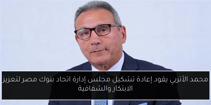 محمد الأتربي يقود إعادة تشكيل مجلس إدارة اتحاد بنوك مصر لتعزيز الابتكار والشفافية