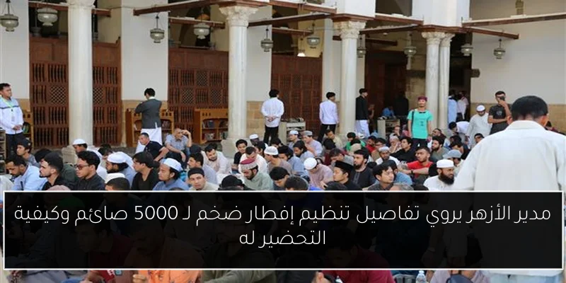 مدير الأزهر يروي تفاصيل تنظيم إفطار ضخم لـ 5000 صائم وكيفية التحضير له