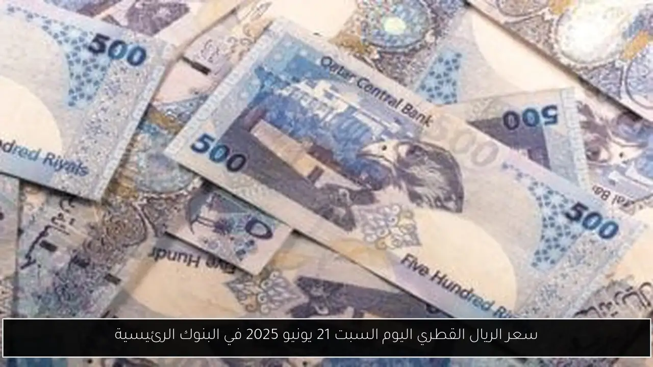 سعر الريال القطري اليوم السبت 21 يونيو 2025 في البنوك الرئيسية