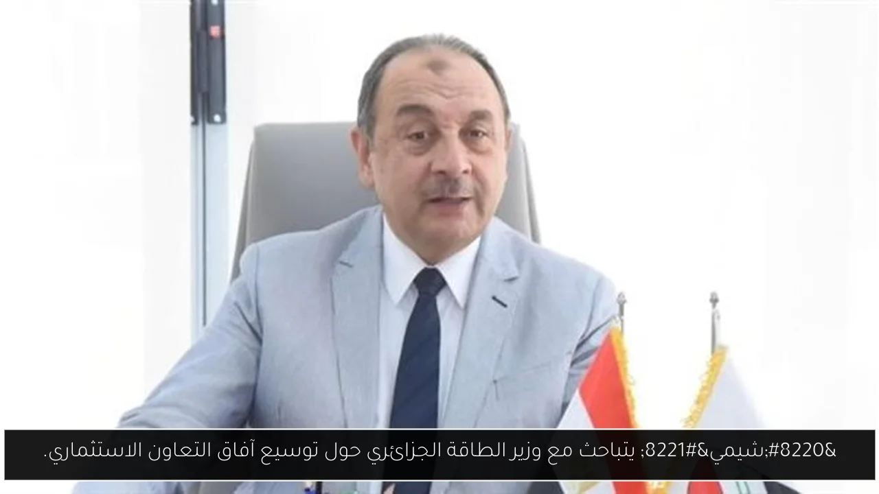 “شيمي” يتباحث مع وزير الطاقة الجزائري حول توسيع آفاق التعاون الاستثماري.