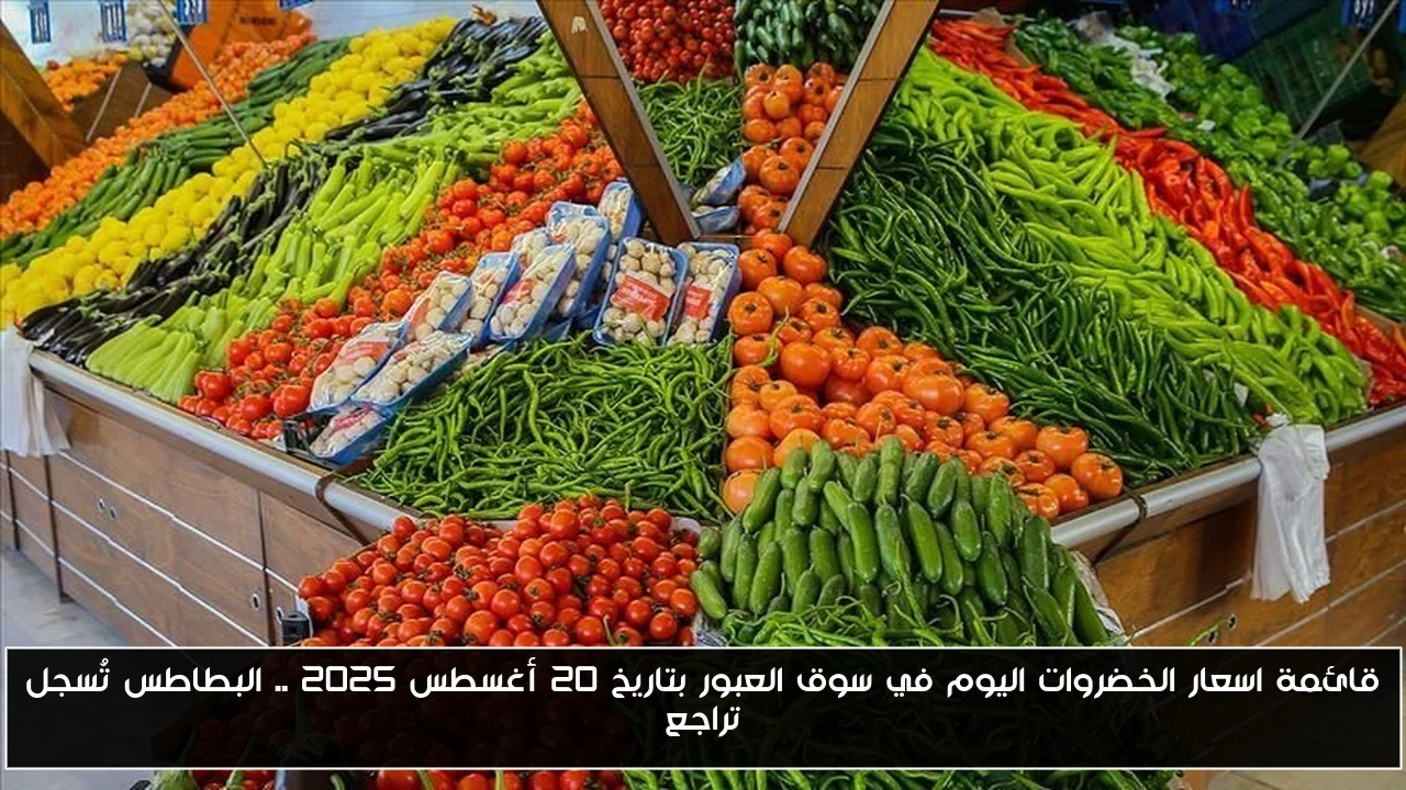 قائمة اسعار الخضروات اليوم في سوق العبور بتاريخ 20 أغسطس 2025 .. البطاطس تُسجل تراجع