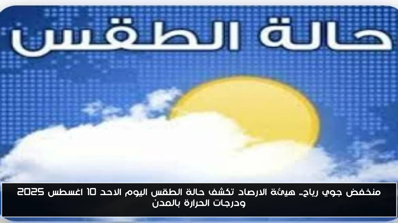 منخفض جوي رياح.. هيئة الارصاد تكشف حالة الطقس اليوم الاحد 10 اغسطس 2025 ودرجات الحرارة بالمدن
