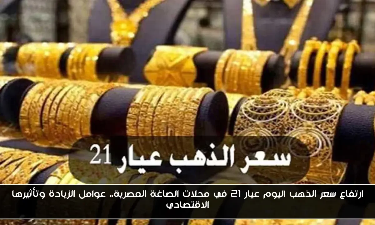 ارتفاع سعر الذهب اليوم عيار 21 في محلات الصاغة المصرية.. عوامل الزيادة وتأثيرها الاقتصادي