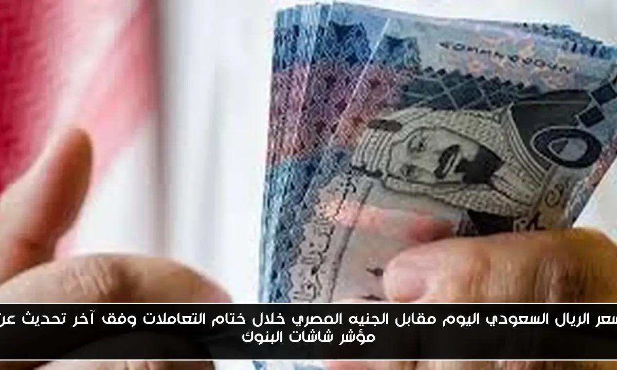 سعر الريال السعودي اليوم مقابل الجنيه المصري خلال ختام التعاملات وفق آخر تحديث عن مؤشر شاشات البنوك