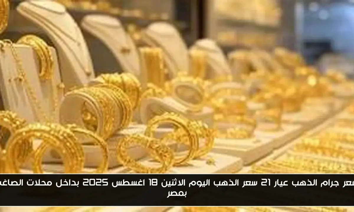 سعر جرام الذهب عيار 21 سعر الذهب اليوم الاثنين 18 اغسطس 2025 بداخل محلات الصاغة بمصر