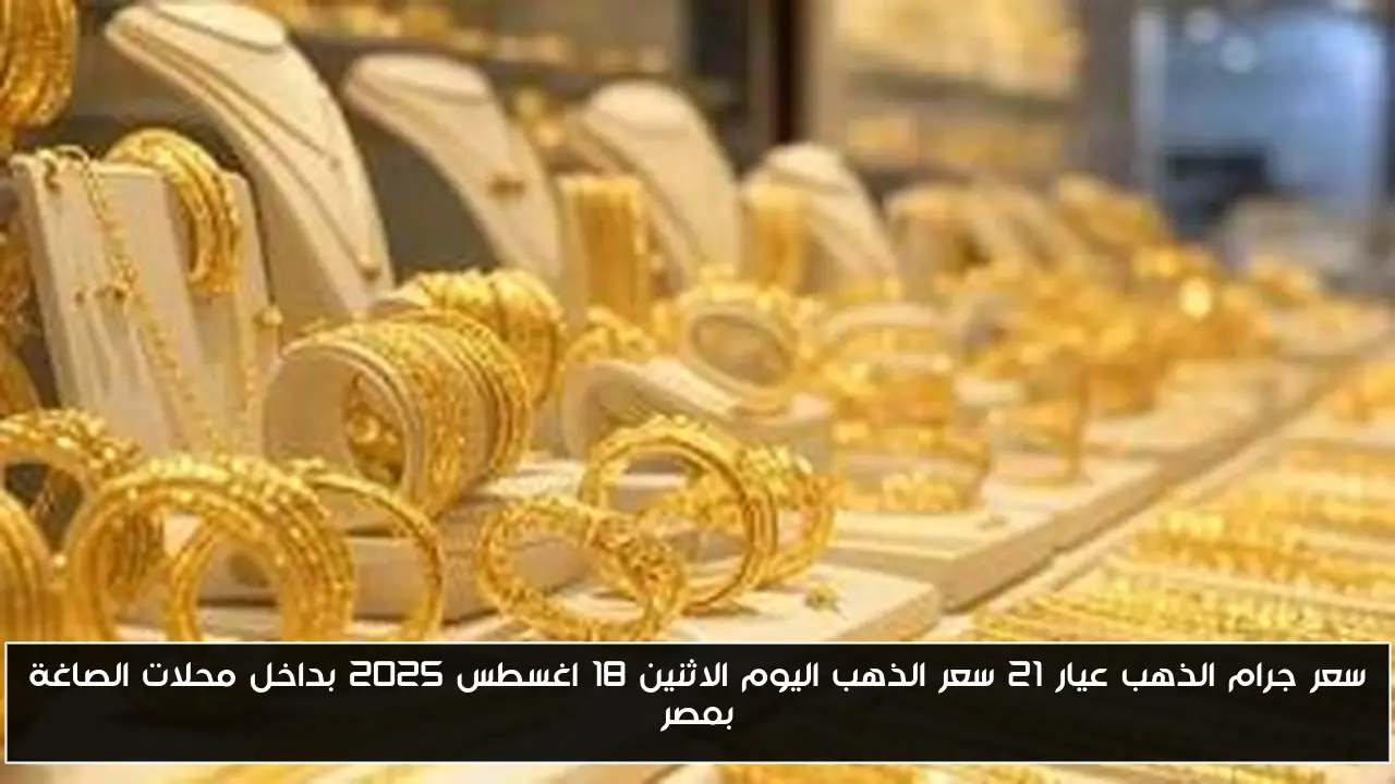 سعر جرام الذهب عيار 21 سعر الذهب اليوم الاثنين 18 اغسطس 2025 بداخل محلات الصاغة بمصر