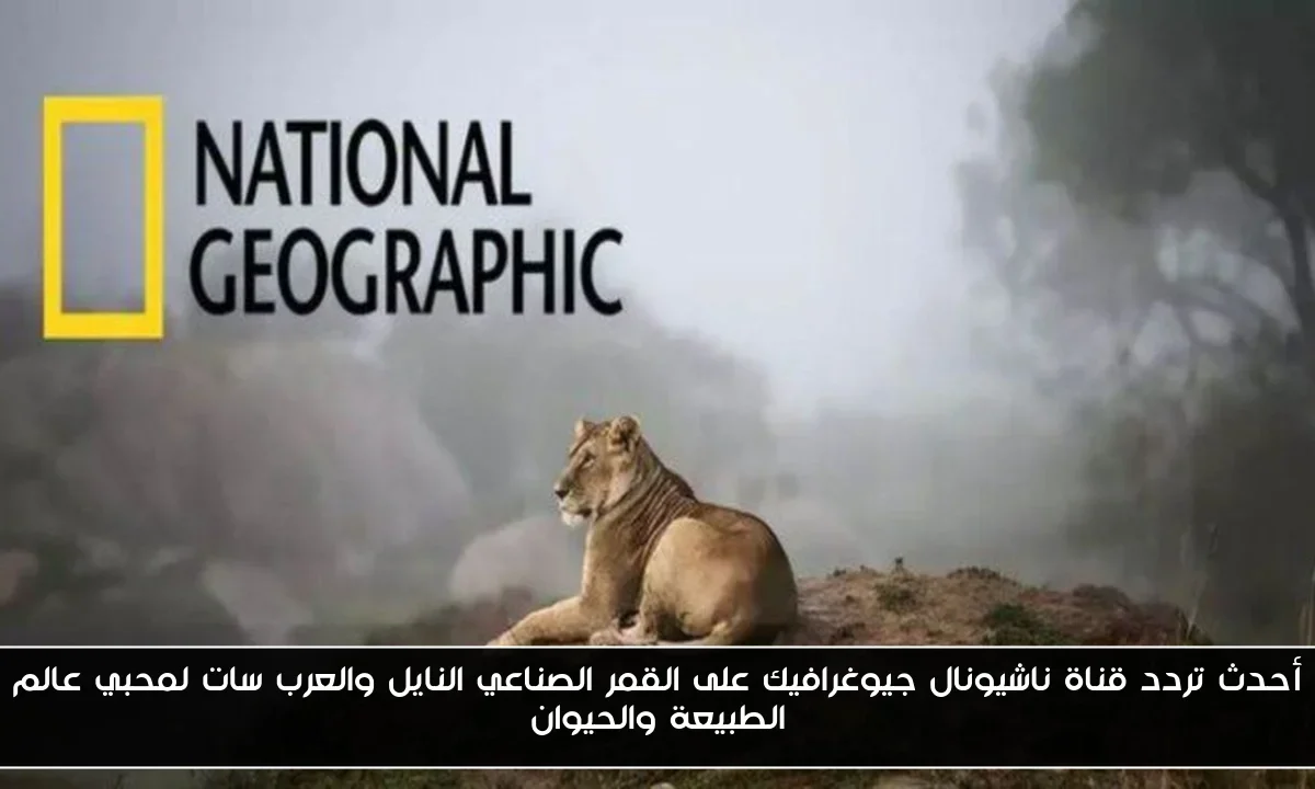أحدث تردد قناة ناشيونال جيوغرافيك على القمر الصناعي النايل والعرب سات لمحبي عالم الطبيعة والحيوان