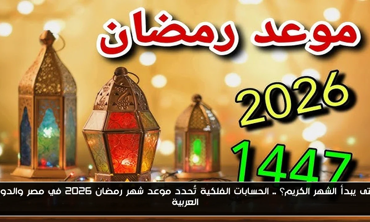 متى يبدأ الشهر الكريم؟ .. الحسابات الفلكية تُحدد موعد شهر رمضان 2026 في مصر والدول العربية