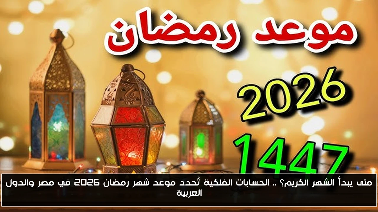 متى يبدأ الشهر الكريم؟ .. الحسابات الفلكية تُحدد موعد شهر رمضان 2026 في مصر والدول العربية