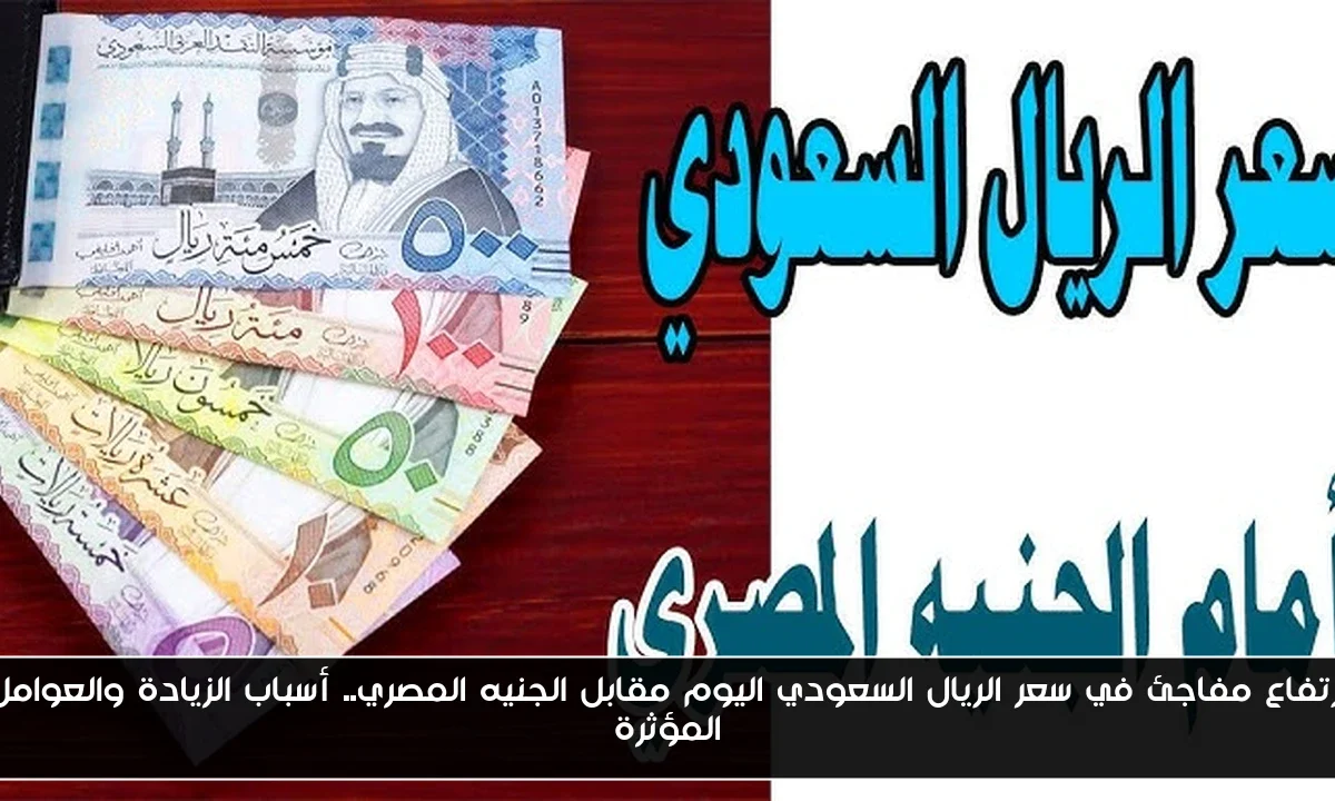ارتفاع مفاجئ في سعر الريال السعودي اليوم مقابل الجنيه المصري.. أسباب الزيادة والعوامل المؤثرة