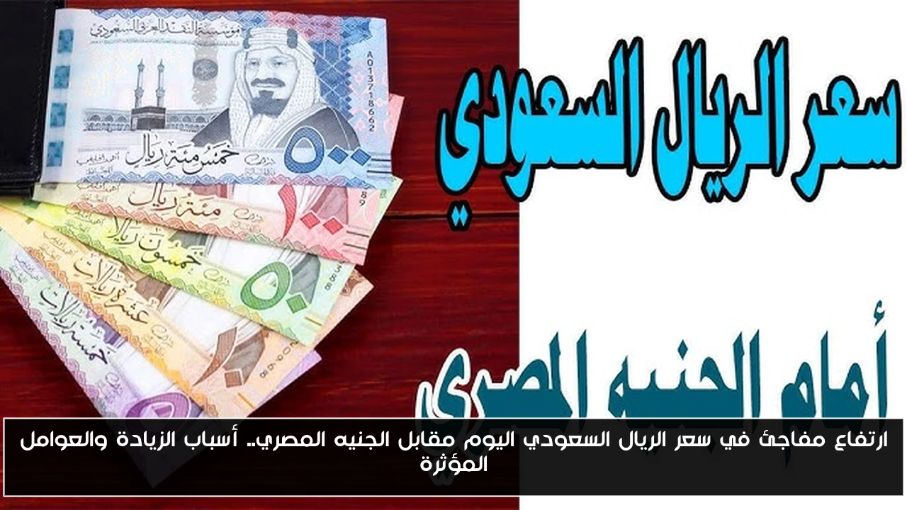 ارتفاع مفاجئ في سعر الريال السعودي اليوم مقابل الجنيه المصري.. أسباب الزيادة والعوامل المؤثرة