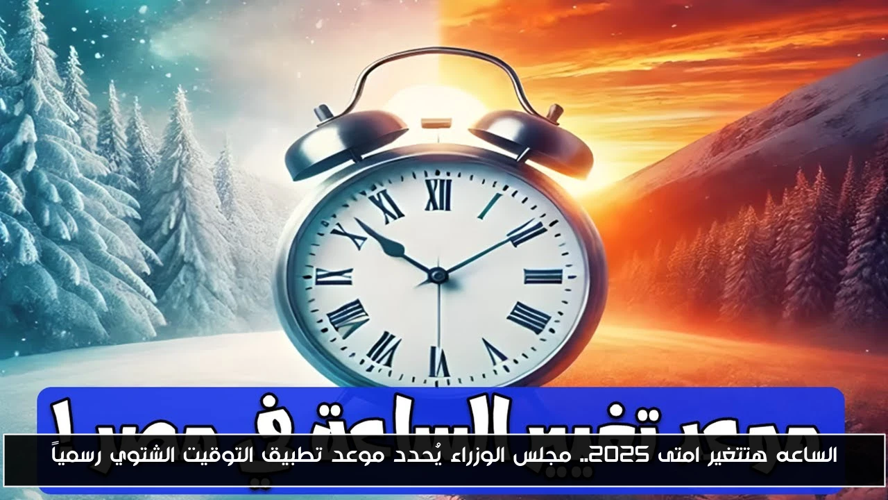 الساعه هتتغير امتى ٢٠٢٥.. مجلس الوزراء يُحدد موعد تطبيق التوقيت الشتوي رسمياً