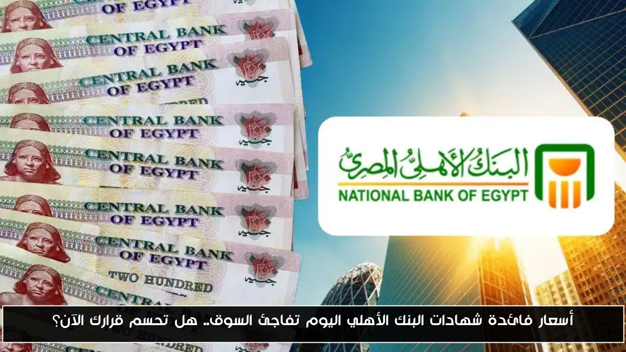 أسعار فائدة شهادات البنك الأهلي اليوم تفاجئ السوق.. هل تحسم قرارك الآن؟