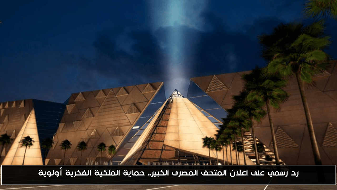 رد رسمي على اعلان المتحف المصرى الكبير.. حماية الملكية الفكرية أولوية