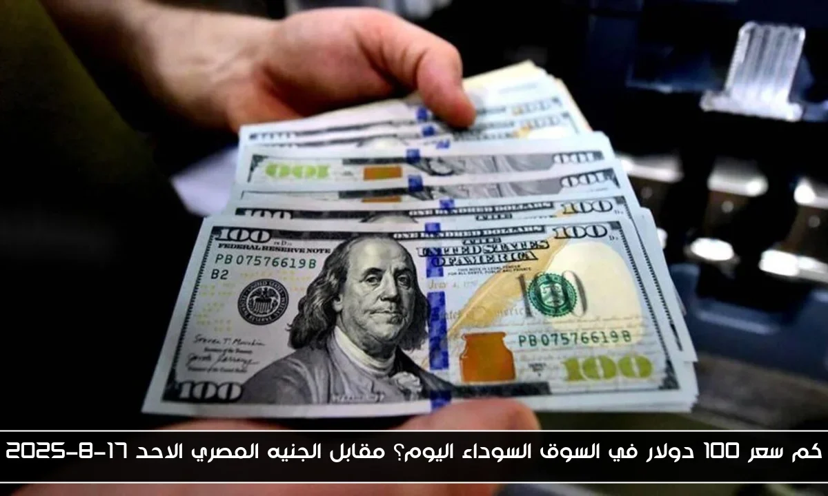 كم سعر 100 دولار في السوق السوداء اليوم؟ مقابل الجنيه المصري الاحد 17-8-2025
