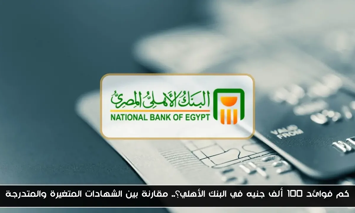كم فوائد 100 ألف جنيه في البنك الأهلي؟.. مقارنة بين الشهادات المتغيرة والمتدرجة